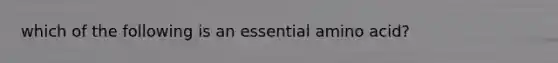 which of the following is an essential amino acid?