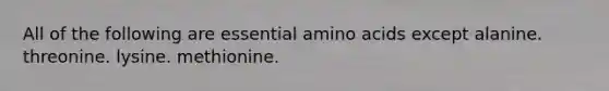 All of the following are essential amino acids except alanine. threonine. lysine. methionine.