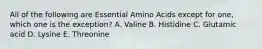 All of the following are Essential Amino Acids except for one, which one is the exception? A. Valine B. Histidine C. Glutamic acid D. Lysine E. Threonine