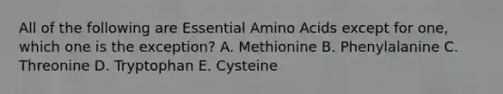 All of the following are Essential Amino Acids except for one, which one is the exception? A. Methionine B. Phenylalanine C. Threonine D. Tryptophan E. Cysteine