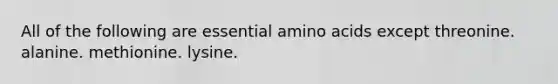 All of the following are essential amino acids except threonine. alanine. methionine. lysine.