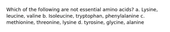 Which of the following are not essential amino acids? a. Lysine, leucine, valine b. Isoleucine, tryptophan, phenylalanine c. methionine, threonine, lysine d. tyrosine, glycine, alanine