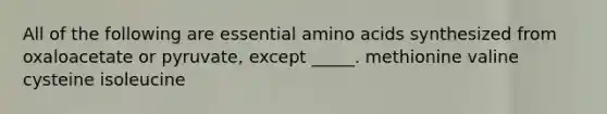 All of the following are essential amino acids synthesized from oxaloacetate or pyruvate, except _____. methionine valine cysteine isoleucine