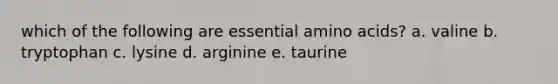 which of the following are essential amino acids? a. valine b. tryptophan c. lysine d. arginine e. taurine