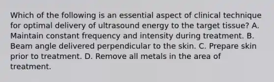 Which of the following is an essential aspect of clinical technique for optimal delivery of ultrasound energy to the target tissue? A. Maintain constant frequency and intensity during treatment. B. Beam angle delivered perpendicular to the skin. C. Prepare skin prior to treatment. D. Remove all metals in the area of treatment.