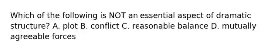 Which of the following is NOT an essential aspect of <a href='https://www.questionai.com/knowledge/kKB3u9mt7q-dramatic-structure' class='anchor-knowledge'>dramatic structure</a>? A. plot B. conflict C. reasonable balance D. mutually agreeable forces