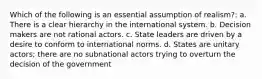 Which of the following is an essential assumption of realism?: a. There is a clear hierarchy in the international system. b. Decision makers are not rational actors. c. State leaders are driven by a desire to conform to international norms. d. States are unitary actors; there are no subnational actors trying to overturn the decision of the government