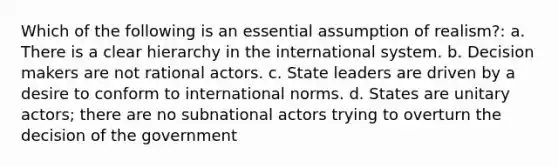 Which of the following is an essential assumption of realism?: a. There is a clear hierarchy in the international system. b. Decision makers are not rational actors. c. State leaders are driven by a desire to conform to international norms. d. States are unitary actors; there are no subnational actors trying to overturn the decision of the government