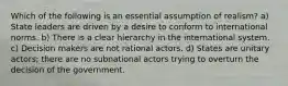 Which of the following is an essential assumption of realism? a) State leaders are driven by a desire to conform to international norms. b) There is a clear hierarchy in the international system. c) Decision makers are not rational actors. d) States are unitary actors; there are no subnational actors trying to overturn the decision of the government.