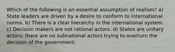 Which of the following is an essential assumption of realism? a) State leaders are driven by a desire to conform to international norms. b) There is a clear hierarchy in the international system. c) Decision makers are not rational actors. d) States are unitary actors; there are no subnational actors trying to overturn the decision of the government.