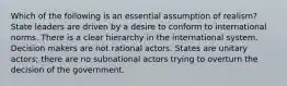 Which of the following is an essential assumption of realism? State leaders are driven by a desire to conform to international norms. There is a clear hierarchy in the international system. Decision makers are not rational actors. States are unitary actors; there are no subnational actors trying to overturn the decision of the government.