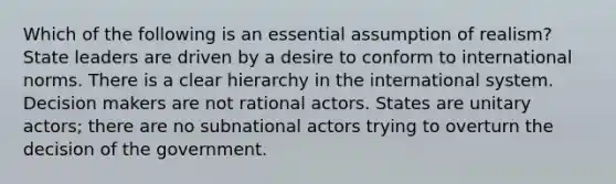 Which of the following is an essential assumption of realism? State leaders are driven by a desire to conform to international norms. There is a clear hierarchy in the international system. Decision makers are not rational actors. States are unitary actors; there are no subnational actors trying to overturn the decision of the government.