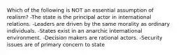 Which of the following is NOT an essential assumption of realism? -The state is the principal actor in international relations. -Leaders are driven by the same morality as ordinary individuals. -States exist in an anarchic international environment. -Decision makers are rational actors. -Security issues are of primary concern to state