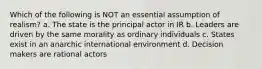 Which of the following is NOT an essential assumption of realism? a. The state is the principal actor in IR b. Leaders are driven by the same morality as ordinary individuals c. States exist in an anarchic international environment d. Decision makers are rational actors