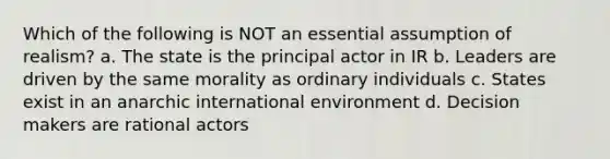 Which of the following is NOT an essential assumption of realism? a. The state is the principal actor in IR b. Leaders are driven by the same morality as ordinary individuals c. States exist in an anarchic international environment d. Decision makers are rational actors