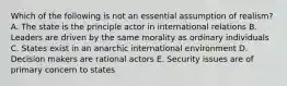 Which of the following is not an essential assumption of realism? A. The state is the principle actor in international relations B. Leaders are driven by the same morality as ordinary individuals C. States exist in an anarchic international environment D. Decision makers are rational actors E. Security issues are of primary concern to states