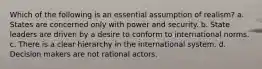 Which of the following is an essential assumption of realism? a. States are concerned only with power and security. b. State leaders are driven by a desire to conform to international norms. c. There is a clear hierarchy in the international system. d. Decision makers are not rational actors.