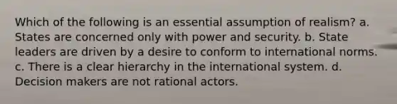 Which of the following is an essential assumption of realism? a. States are concerned only with power and security. b. State leaders are driven by a desire to conform to international norms. c. There is a clear hierarchy in the international system. d. Decision makers are not rational actors.