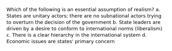 Which of the following is an essential assumption of realism? a. States are unitary actors; there are no subnational actors trying to overturn the decision of the government b. State leaders are driven by a desire to conform to international norms (liberalism) c. There is a clear hierarchy in the international system d. Economic issues are states' primary concern