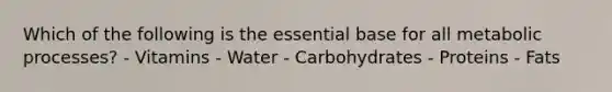 Which of the following is the essential base for all metabolic processes? - Vitamins - Water - Carbohydrates - Proteins - Fats