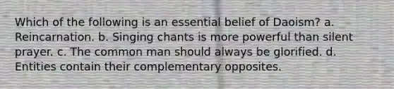 Which of the following is an essential belief of Daoism? a. Reincarnation. b. Singing chants is more powerful than silent prayer. c. The common man should always be glorified. d. Entities contain their complementary opposites.
