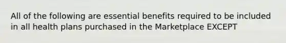 All of the following are essential benefits required to be included in all health plans purchased in the Marketplace EXCEPT