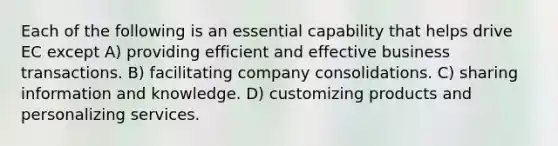 Each of the following is an essential capability that helps drive EC except A) providing efficient and effective business transactions. B) facilitating company consolidations. C) sharing information and knowledge. D) customizing products and personalizing services.