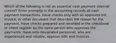 Which of the following is not an essential cash payment internal control? Enter promptly in the accounting records all cash payment transactions. Issue checks only with an approved bill, invoice, or other document that describes the reason for the payment. Have checks prepared and recorded in the checkbook or check register by the same person who approves the payments. Have only designated personnel, who are experienced and reliable, approve bills and invoices.