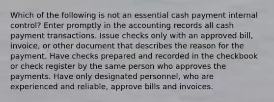 Which of the following is not an essential cash payment internal control? Enter promptly in the accounting records all cash payment transactions. Issue checks only with an approved bill, invoice, or other document that describes the reason for the payment. Have checks prepared and recorded in the checkbook or check register by the same person who approves the payments. Have only designated personnel, who are experienced and reliable, approve bills and invoices.