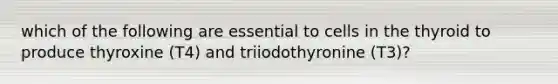 which of the following are essential to cells in the thyroid to produce thyroxine (T4) and triiodothyronine (T3)?