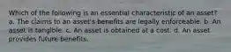 Which of the following is an essential characteristic of an asset? a. The claims to an asset's benefits are legally enforceable. b. An asset is tangible. c. An asset is obtained at a cost. d. An asset provides future benefits. ​