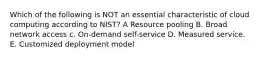 Which of the following is NOT an essential characteristic of cloud computing according to NIST? A Resource pooling B. Broad network access c. On-demand self-service D. Measured service. E. Customized deployment model