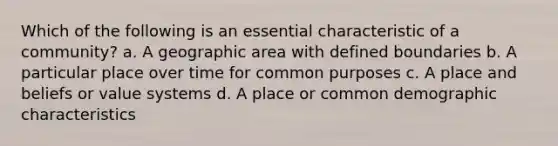 Which of the following is an essential characteristic of a community? a. A geographic area with defined boundaries b. A particular place over time for common purposes c. A place and beliefs or value systems d. A place or common demographic characteristics