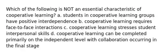 Which of the following is NOT an essential characteristic of cooperative​ learning? a. students in cooperative learning groups have positive interdependence b. cooperative learning requires​ face-to-face interactions c. cooperative learning stresses student interpersonal skills d. cooperative learning can be completed primarily on the independent level with collaboration occurring in the final stage