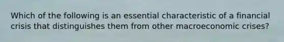 Which of the following is an essential characteristic of a financial crisis that distinguishes them from other macroeconomic crises?