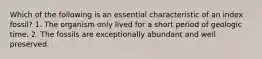Which of the following is an essential characteristic of an index fossil? 1. The organism only lived for a short period of geologic time. 2. The fossils are exceptionally abundant and well preserved.