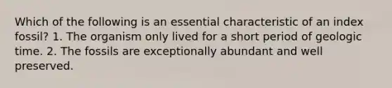 Which of the following is an essential characteristic of an index fossil? 1. The organism only lived for a short period of geologic time. 2. The fossils are exceptionally abundant and well preserved.