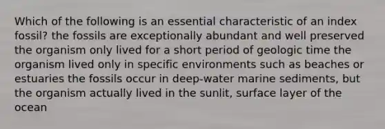 Which of the following is an essential characteristic of an index fossil? the fossils are exceptionally abundant and well preserved the organism only lived for a short period of <a href='https://www.questionai.com/knowledge/k8JpI6wldh-geologic-time' class='anchor-knowledge'>geologic time</a> the organism lived only in specific environments such as beaches or estuaries the fossils occur in deep-water marine sediments, but the organism actually lived in the sunlit, surface layer of the ocean