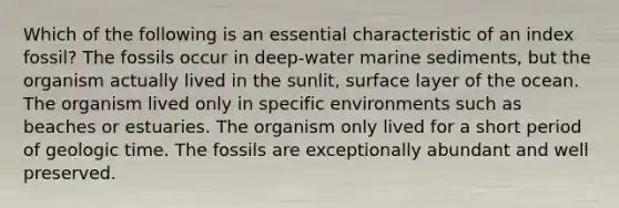 Which of the following is an essential characteristic of an index fossil? The fossils occur in deep-water marine sediments, but the organism actually lived in the sunlit, surface layer of the ocean. The organism lived only in specific environments such as beaches or estuaries. The organism only lived for a short period of geologic time. The fossils are exceptionally abundant and well preserved.