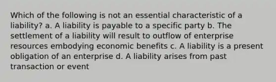 Which of the following is not an essential characteristic of a liability? a. A liability is payable to a specific party b. The settlement of a liability will result to outflow of enterprise resources embodying economic benefits c. A liability is a present obligation of an enterprise d. A liability arises from past transaction or event