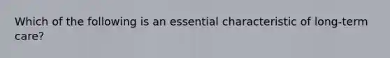 Which of the following is an essential characteristic of long-term care?