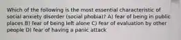 Which of the following is the most essential characteristic of social anxiety disorder (social phobia)? A) fear of being in public places B) fear of being left alone C) fear of evaluation by other people D) fear of having a panic attack