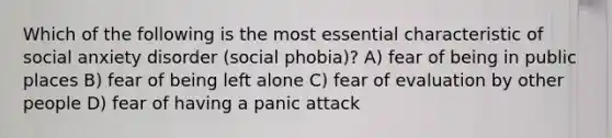 Which of the following is the most essential characteristic of social anxiety disorder (social phobia)? A) fear of being in public places B) fear of being left alone C) fear of evaluation by other people D) fear of having a panic attack