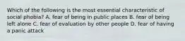 Which of the following is the most essential characteristic of social phobia? A. fear of being in public places B. fear of being left alone C. fear of evaluation by other people D. fear of having a panic attack