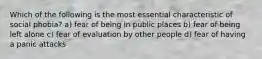 Which of the following is the most essential characteristic of social phobia? a) fear of being in public places b) fear of being left alone c) fear of evaluation by other people d) fear of having a panic attacks