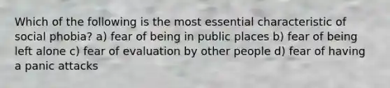 Which of the following is the most essential characteristic of social phobia? a) fear of being in public places b) fear of being left alone c) fear of evaluation by other people d) fear of having a panic attacks