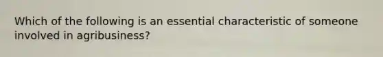 Which of the following is an essential characteristic of someone involved in agribusiness?