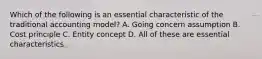 Which of the following is an essential characteristic of the traditional accounting model? A. Going concern assumption B. Cost principle C. Entity concept D. All of these are essential characteristics