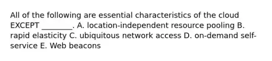 All of the following are essential characteristics of the cloud EXCEPT​ ________. A. ​location-independent resource pooling B. rapid elasticity C. ubiquitous network access D. ​on-demand self-service E. Web beacons