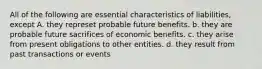 All of the following are essential characteristics of liabilities, except A. they represet probable future benefits. b. they are probable future sacrifices of economic benefits. c. they arise from present obligations to other entities. d. they result from past transactions or events